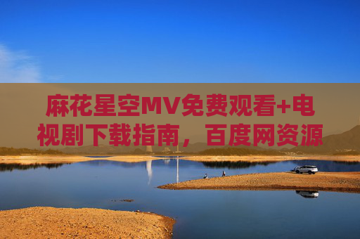 麻花星空MV免费观看+电视剧下载指南，百度网资源全解析，麻花星空MV免费观看+电视剧下载指南，百度网资源全解析