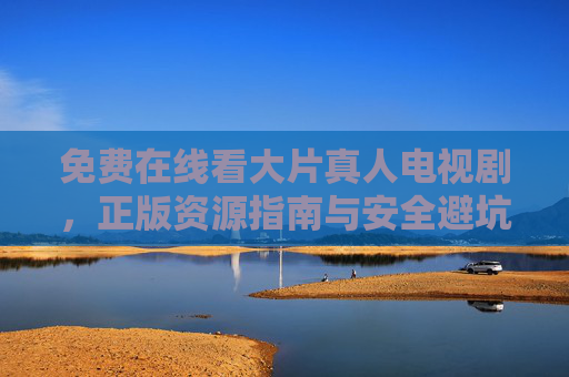 免费在线看大片真人电视剧，正版资源指南与安全避坑提醒，免费在线看大片真人电视剧，正版资源与安全避坑指南