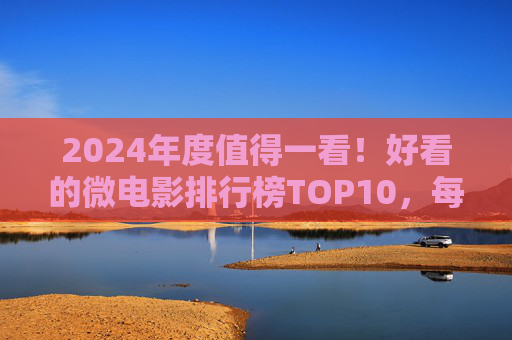 2024年度值得一看！好看的微电影排行榜TOP10，每一部都是浓缩的艺术，2024年度微电影排行榜TOP10，每一部都是浓缩的艺术