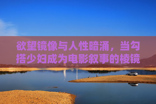 欲望镜像与人性暗涌，当勾搭少妇成为电影叙事的棱镜，欲望棱镜，电影勾搭少妇叙事中的人性暗涌