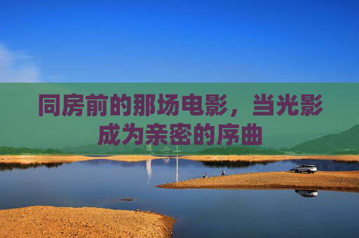 同房前的那场电影，当光影成为亲密的序曲