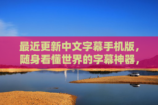 最近更新中文字幕手机版，随身看懂世界的字幕神器，这几大升级让体验再升级！中文字幕手机版升级，随身看懂世界的体验再升级！