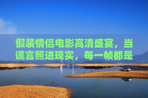 假装情侣电影高清盛宴，当谎言照进现实，每一帧都是心动信号，谎言照进现实，假装情侣的心动帧