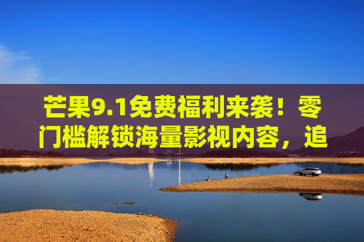 芒果9.1免费福利来袭！零门槛解锁海量影视内容，追剧党速来围观！芒果9.1免费福利，零门槛解锁海量影视，追剧党速来！