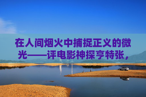 在人间烟火中捕捉正义的微光——评电影神探亨特张，人间烟火中的正义微光——评神探亨特张
