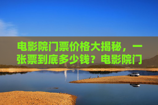 电影院门票价格大揭秘，一张票到底多少钱？电影院门票价格大揭秘，一张票到底多少钱？
