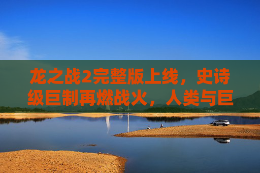 龙之战2完整版上线，史诗级巨制再燃战火，人类与巨龙的命运对决！