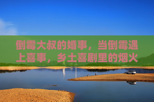 倒霉大叔的婚事，当倒霉遇上喜事，乡土喜剧里的烟火人间与温情治愈，倒霉大叔的婚事，乡土喜剧里，倒霉遇上喜事的烟火温情