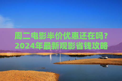 周二电影半价优惠还在吗？2024年最新观影省钱攻略来了！2024最新观影省钱攻略，周二电影半价优惠还在吗？