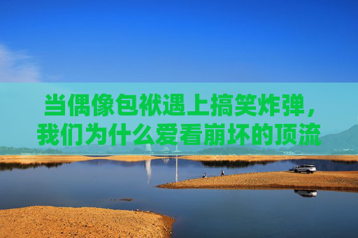 当偶像包袱遇上搞笑炸弹，我们为什么爱看崩坏的顶流们？顶流崩坏，偶像包袱遇搞笑炸弹的反差萌