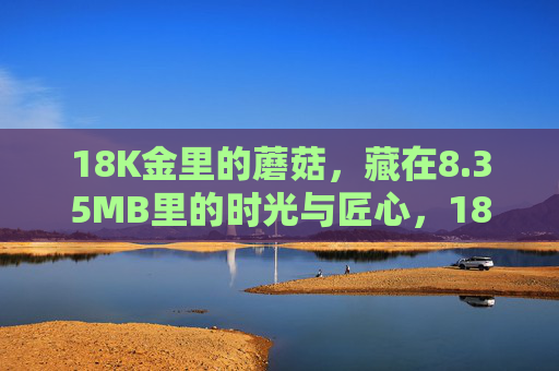 18K金里的蘑菇，藏在8.35MB里的时光与匠心，18K金蘑菇，藏在8.35MB里的时光匠心