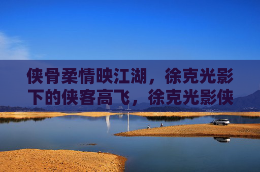 侠骨柔情映江湖，徐克光影下的侠客高飞，徐克光影侠骨柔情，江湖高飞映侠心