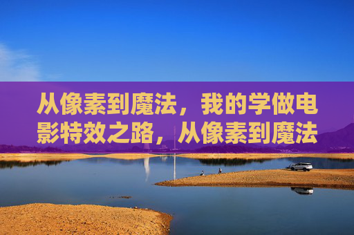 从像素到魔法，我的学做电影特效之路，从像素到魔法，我的学做电影特效之路
