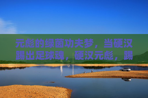 元彪的绿茵功夫梦，当硬汉踢出足球魂，硬汉元彪，踢出绿茵功夫魂