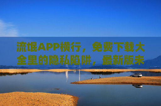 流氓APP横行，免费下载大全里的隐私陷阱，最新版未必安全