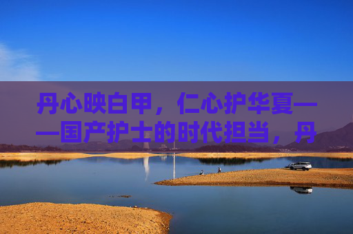 丹心映白甲，仁心护华夏——国产护士的时代担当，丹心仁心映白甲 时代担当护华夏
