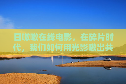 日嗷嗷在线电影，在碎片时代，我们如何用光影嗷出共鸣，碎片时代光影嗷出共鸣