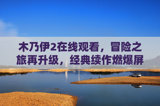 木乃伊2在线观看，冒险之旅再升级，经典续作燃爆屏幕