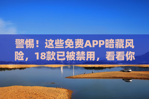 警惕！这些免费APP暗藏风险，18款已被禁用，看看你手机有没有？警惕！18款免费APP暗藏风险已被禁用，速查手机！
