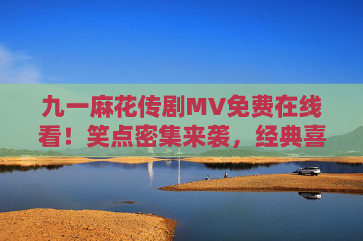 九一麻花传剧MV免费在线看！笑点密集来袭，经典喜剧片段一次看过瘾，九一麻花传剧MV，笑点密集，经典喜剧片段一次看过瘾
