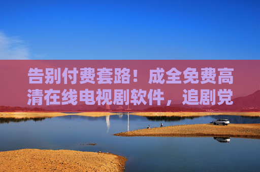 告别付费套路！成全免费高清在线电视剧软件，追剧党必备神器，告别付费套路！免费高清追剧神器，追剧党必备