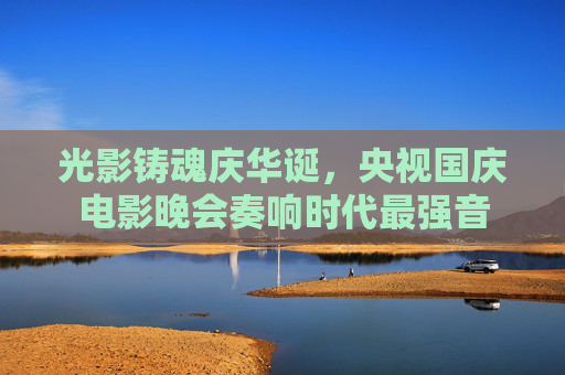 光影铸魂庆华诞，央视国庆电影晚会奏响时代最强音