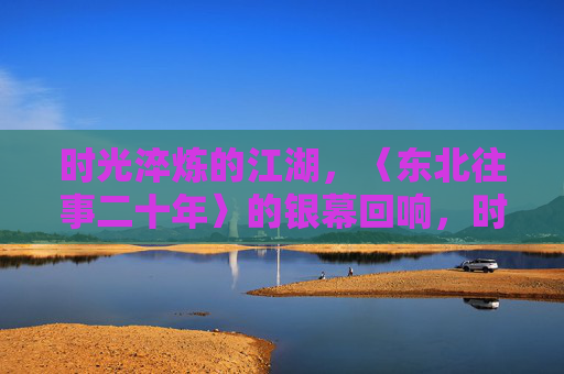 时光淬炼的江湖，〈东北往事二十年〉的银幕回响，时光淬炼江湖，东北往事二十年银幕回响
