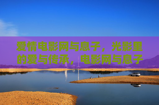 爱情电影网与息子，光影里的爱与传承，电影网与息子，光影中的爱与传承