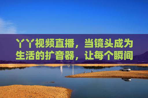 丫丫视频直播，当镜头成为生活的扩音器，让每个瞬间都值得被看见，镜头成为生活的扩音器，让每个瞬间都值得被看见