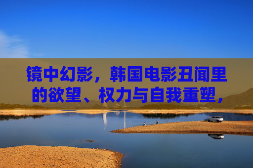 镜中幻影，韩国电影丑闻里的欲望、权力与自我重塑，镜中幻影，韩国电影丑闻中的欲望、权力与自我重塑