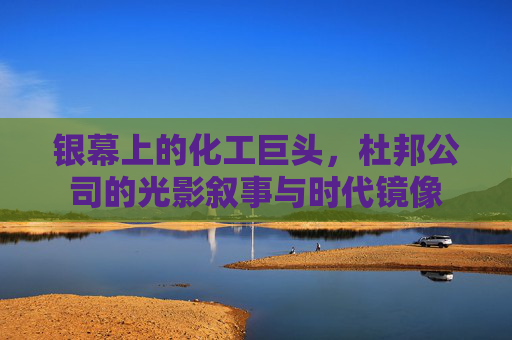 银幕上的化工巨头,杜邦公司的光影叙事与时代镜像 银幕上的化工巨头,杜邦公司的光影叙事与时代镜像