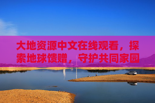 大地资源中文在线观看,探索地球馈赠,守护共同家园 大地资源中文在线观看,探索地球馈赠,守护共同家园