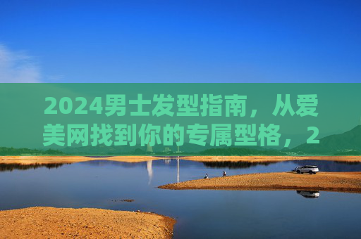 2024男士发型指南，从爱美网找到你的专属型格，2024男士发型指南，从爱美网找到你的专属型格