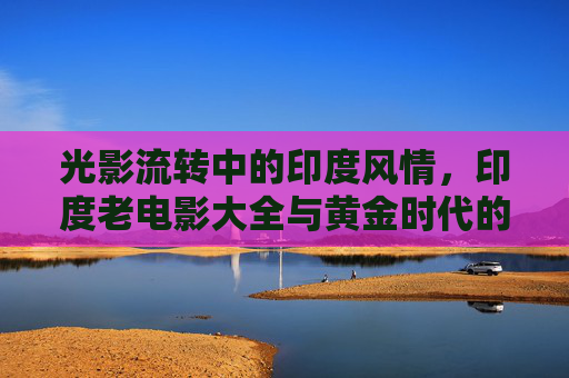 光影流转中的印度风情，印度老电影大全与黄金时代的璀璨记忆，印度老电影黄金时代，光影流转中的璀璨记忆