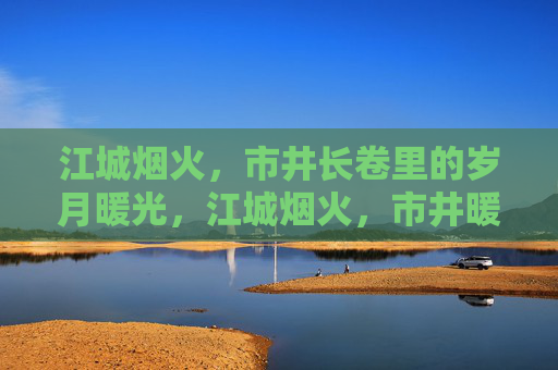 江城烟火，市井长卷里的岁月暖光，江城烟火，市井暖岁月