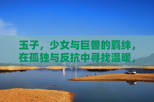玉子，少女与巨兽的羁绊，在孤独与反抗中寻找温暖，玉子，少女与巨兽的羁绊，孤独反抗中的温暖