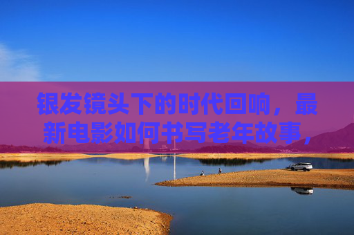 银发镜头下的时代回响，最新电影如何书写老年故事，银发镜头，最新电影书写老年时代回响