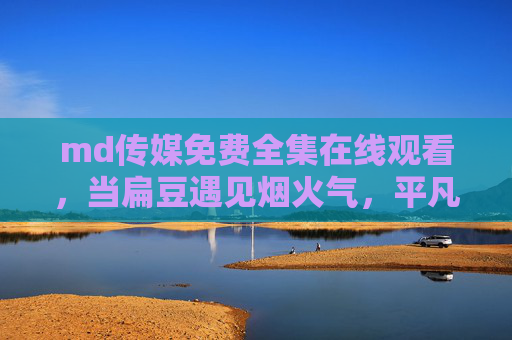 md传媒免费全集在线观看，当扁豆遇见烟火气，平凡生活里的治愈密码，烟火气里的扁豆，平凡生活的治愈密码
