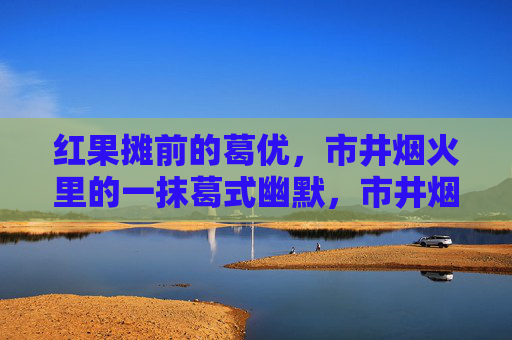 红果摊前的葛优，市井烟火里的一抹葛式幽默，市井烟火红果摊，葛式幽默葛优