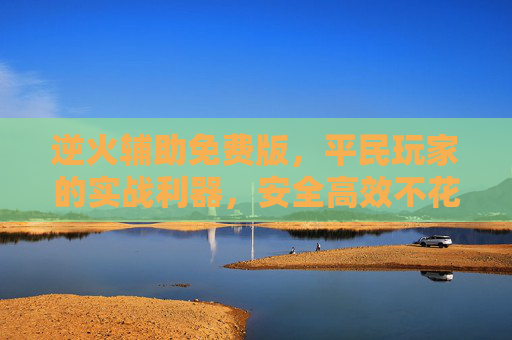 逆火辅助免费版，平民玩家的实战利器，安全高效不花一分钱，逆火辅助免费版，平民玩家的实战利器