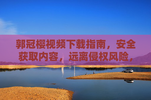 郭冠樱视频下载指南，安全获取内容，远离侵权风险，郭冠樱视频安全下载指南，远离侵权风险