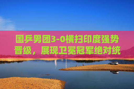 国乒男团3-0横扫印度强势晋级，展现卫冕冠军绝对统治力，国乒男团3-0横扫印度强势晋级 卫冕冠军展现绝对统治力