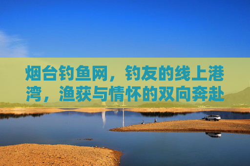 烟台钓鱼网，钓友的线上港湾，渔获与情怀的双向奔赴