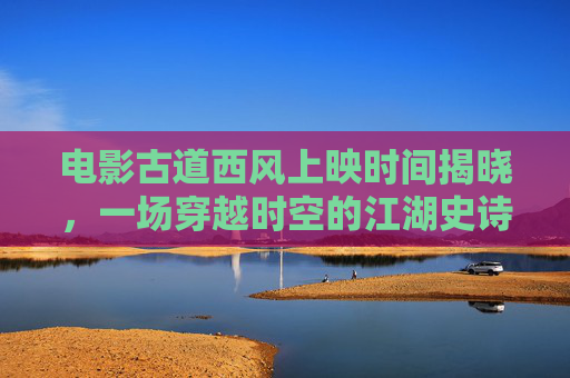 电影古道西风上映时间揭晓，一场穿越时空的江湖史诗，古道西风上映时间揭晓，一场穿越时空的江湖史诗