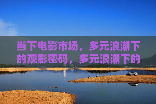 当下电影市场，多元浪潮下的观影密码，多元浪潮下的电影市场观影密码