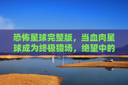 恐怖星球完整版，当血肉星球成为终极猎场，绝望中的人性试炼场，血肉猎场，恐怖星球的人性绝境