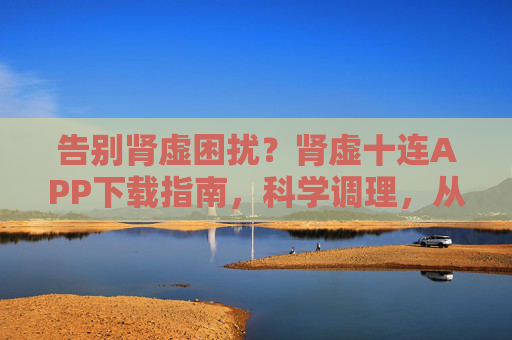 告别肾虚困扰？肾虚十连APP下载指南，科学调理，从指间开始，肾虚十连APP下载指南，科学调理，告别肾虚困扰