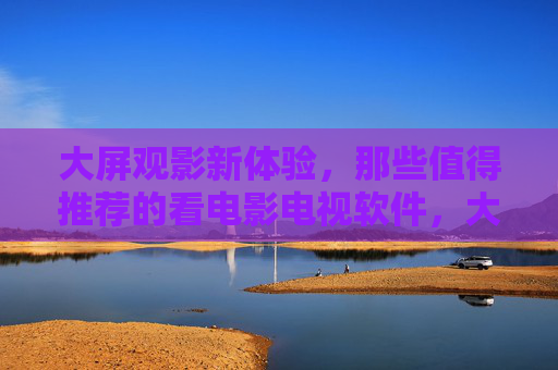 大屏观影新体验，那些值得推荐的看电影电视软件，大屏观影新体验，值得推荐的看电影电视软件