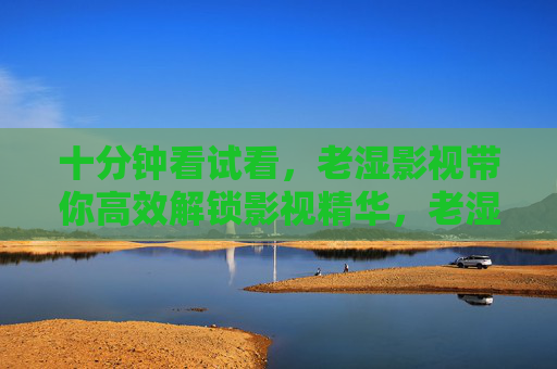 十分钟看试看，老湿影视带你高效解锁影视精华，老湿影视十分钟试看，高效解锁影视精华
