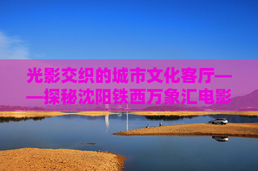 光影交织的城市文化客厅——探秘沈阳铁西万象汇电影院